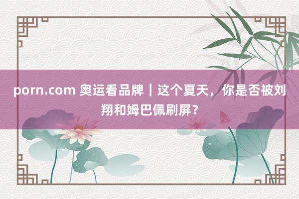 porn.com 奥运看品牌｜这个夏天，你是否被刘翔和姆巴佩刷屏？