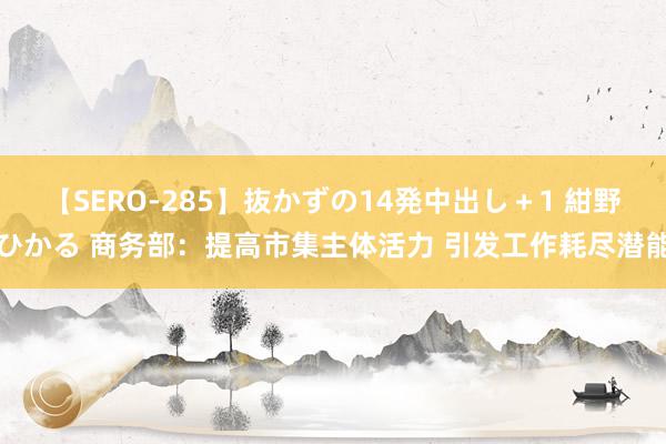 【SERO-285】抜かずの14発中出し＋1 紺野ひかる 商务部：提高市集主体活力 引发工作耗尽潜能