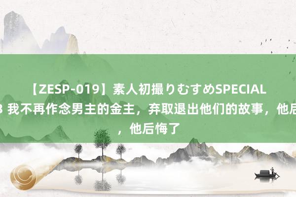 【ZESP-019】素人初撮りむすめSPECIAL Vol.3 我不再作念男主的金主，弃取退出他们的故事，他后悔了