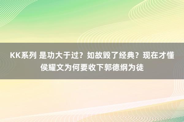 KK系列 是功大于过？如故毁了经典？现在才懂侯耀文为何要收下郭德纲为徒