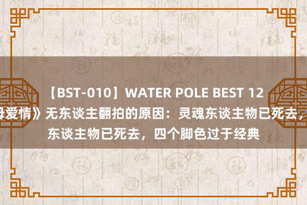 【BST-010】WATER POLE BEST 12GALs 8時間 《父母爱情》无东谈主翻拍的原因：灵魂东谈主物已死去，四个脚色过于经典