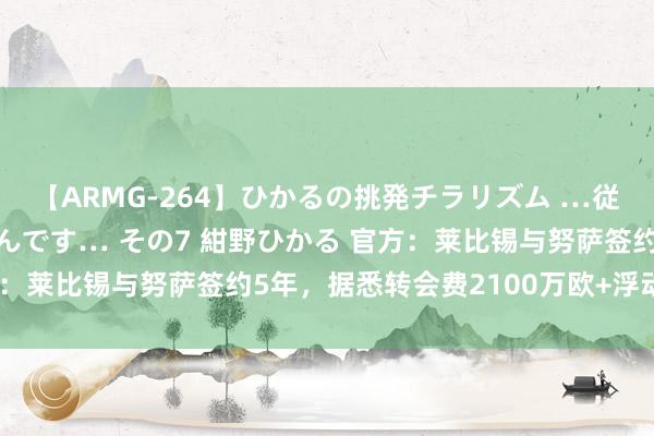 【ARMG-264】ひかるの挑発チラリズム …従妹が小悪魔すぎて困るんです… その7 紺野ひかる 官方：莱比锡与努萨签约5年，据悉转会费2100万欧+浮动条目