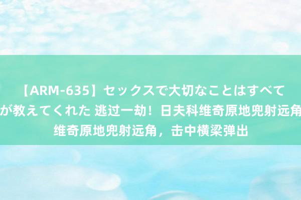 【ARM-635】セックスで大切なことはすべて君とのオナニーが教えてくれた 逃过一劫！日夫科维奇原地兜射远角，击中横梁弹出