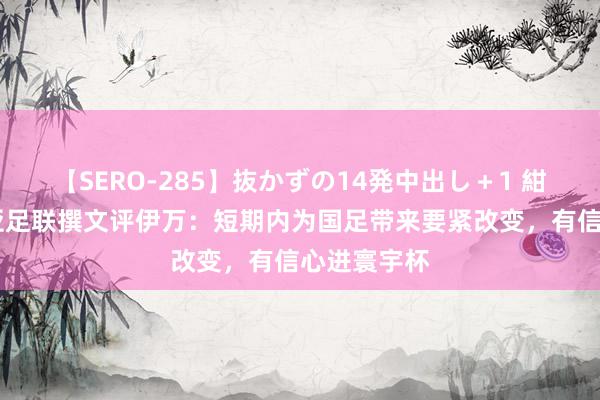 【SERO-285】抜かずの14発中出し＋1 紺野ひかる 亚足联撰文评伊万：短期内为国足带来要紧改变，有信心进寰宇杯