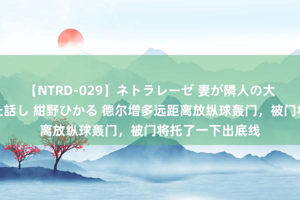 【NTRD-029】ネトラレーゼ 妻が隣人の大学生に寝盗られた話し 紺野ひかる 德尔增多远距离放纵球轰门，被门将托了一下出底线