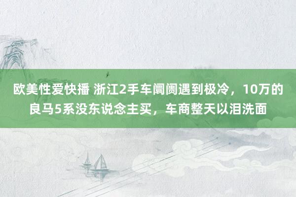 欧美性爱快播 浙江2手车阛阓遇到极冷，10万的良马5系没东说念主买，车商整天以泪洗面