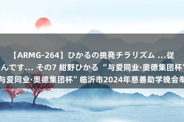 【ARMG-264】ひかるの挑発チラリズム …従妹が小悪魔すぎて困るんです… その7 紺野ひかる “与爱同业·奥德集团杯”临沂市2024年慈善助学晚会举办