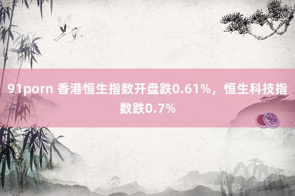 91porn 香港恒生指数开盘跌0.61%，恒生科技指数跌0.7%