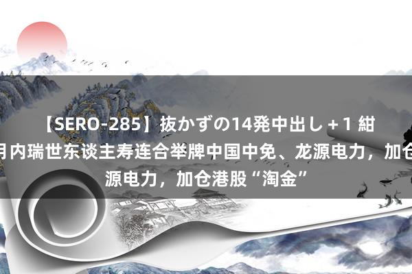 【SERO-285】抜かずの14発中出し＋1 紺野ひかる 半月内瑞世东谈主寿连合举牌中国中免、龙源电力，加仓港股“淘金”