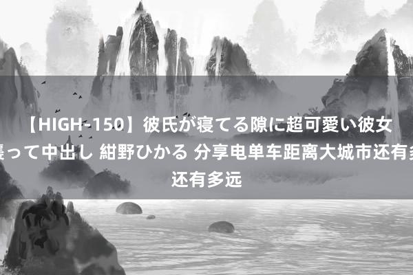 【HIGH-150】彼氏が寝てる隙に超可愛い彼女を襲って中出し 紺野ひかる 分享电单车距离大城市还有多远