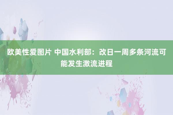 欧美性爱图片 中国水利部：改日一周多条河流可能发生激流进程