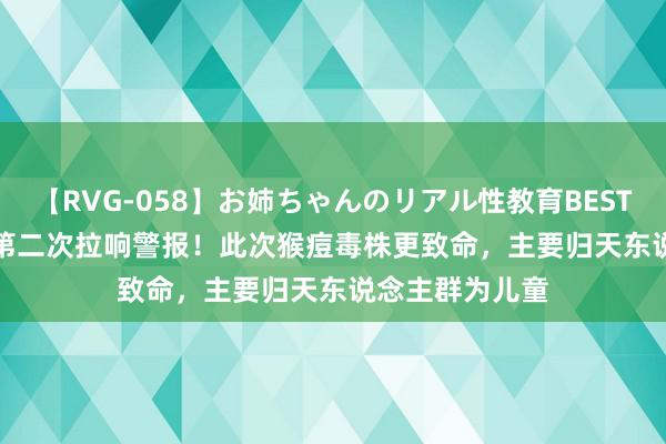 【RVG-058】お姉ちゃんのリアル性教育BEST vol.2 两年内第二次拉响警报！此次猴痘毒株更致命，主要归天东说念主群为儿童