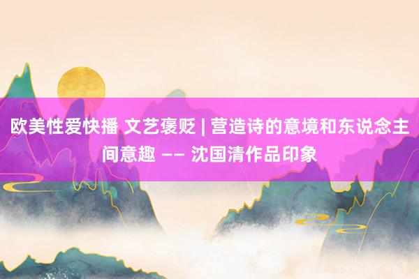 欧美性爱快播 文艺褒贬 | 营造诗的意境和东说念主间意趣 —— 沈国清作品印象