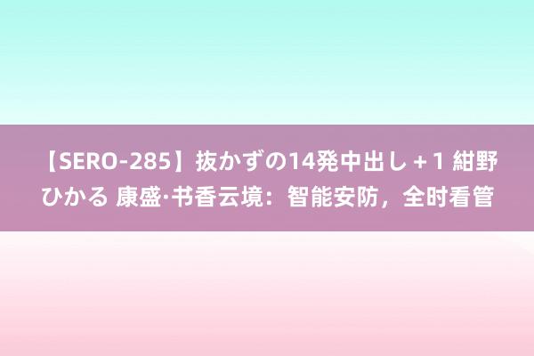 【SERO-285】抜かずの14発中出し＋1 紺野ひかる 康盛·书香云境：智能安防，全时看管