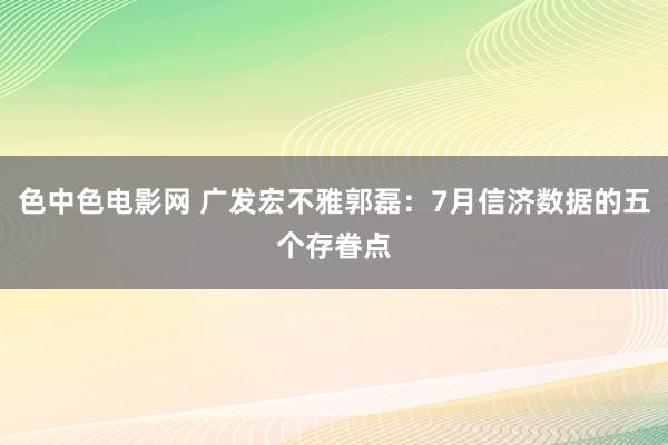 色中色电影网 广发宏不雅郭磊：7月信济数据的五个存眷点