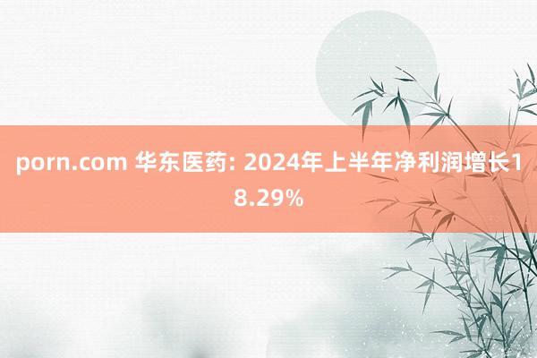 porn.com 华东医药: 2024年上半年净利润增长18.29%