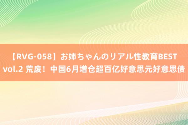 【RVG-058】お姉ちゃんのリアル性教育BEST vol.2 荒废！中国6月增仓超百亿好意思元好意思债