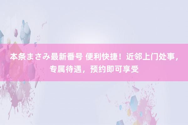 本条まさみ最新番号 便利快捷！近邻上门处事，专属待遇，预约即可享受