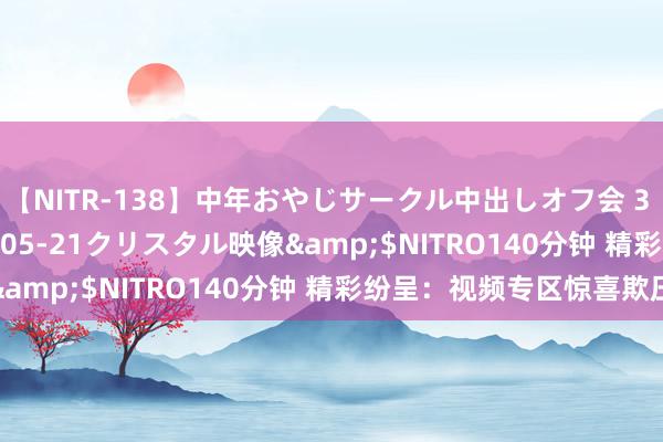 【NITR-138】中年おやじサークル中出しオフ会 3 杏</a>2015-05-21クリスタル映像&$NITRO140分钟 精彩纷呈：视频专区惊喜欺压