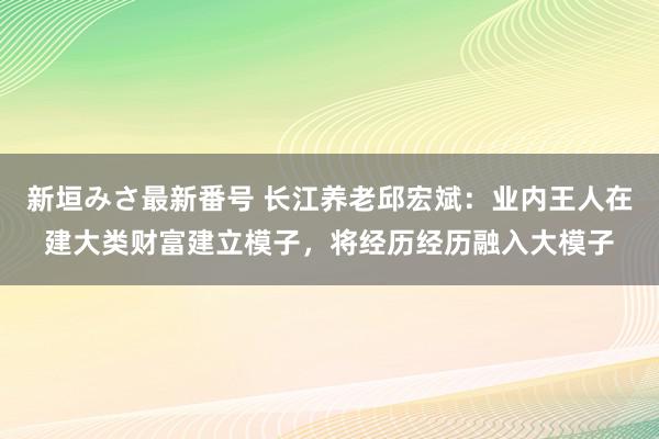 新垣みさ最新番号 长江养老邱宏斌：业内王人在建大类财富建立模子，将经历经历融入大模子