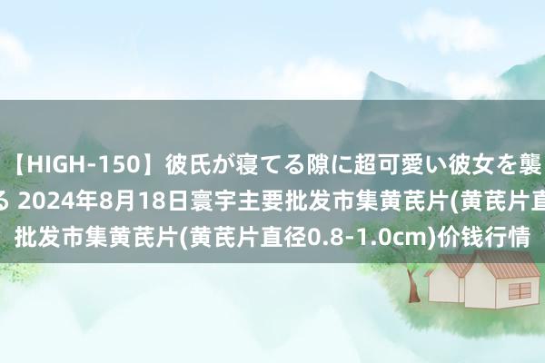 【HIGH-150】彼氏が寝てる隙に超可愛い彼女を襲って中出し 紺野ひかる 2024年8月18日寰宇主要批发市集黄芪片(黄芪片直径0.8-1.0cm)价钱行情