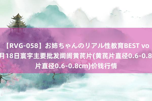 【RVG-058】お姉ちゃんのリアル性教育BEST vol.2 2024年8月18日寰宇主要批发阛阓黄芪片(黄芪片直径0.6-0.8cm)价钱行情