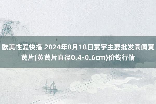 欧美性爱快播 2024年8月18日寰宇主要批发阛阓黄芪片(黄芪片直径0.4-0.6cm)价钱行情