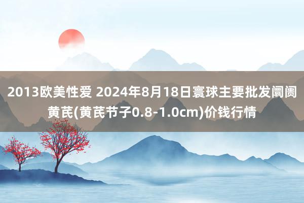 2013欧美性爱 2024年8月18日寰球主要批发阛阓黄芪(黄芪节子0.8-1.0cm)价钱行情