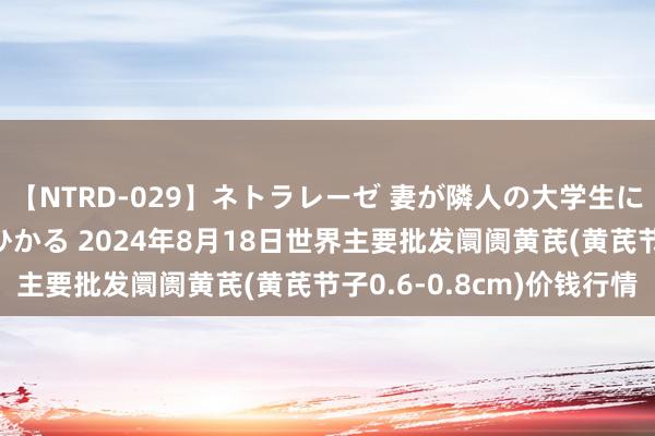 【NTRD-029】ネトラレーゼ 妻が隣人の大学生に寝盗られた話し 紺野ひかる 2024年8月18日世界主要批发阛阓黄芪(黄芪节子0.6-0.8cm)价钱行情