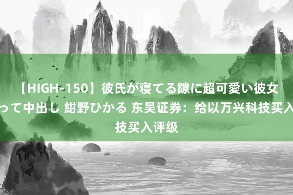 【HIGH-150】彼氏が寝てる隙に超可愛い彼女を襲って中出し 紺野ひかる 东吴证券：给以万兴科技买入评级