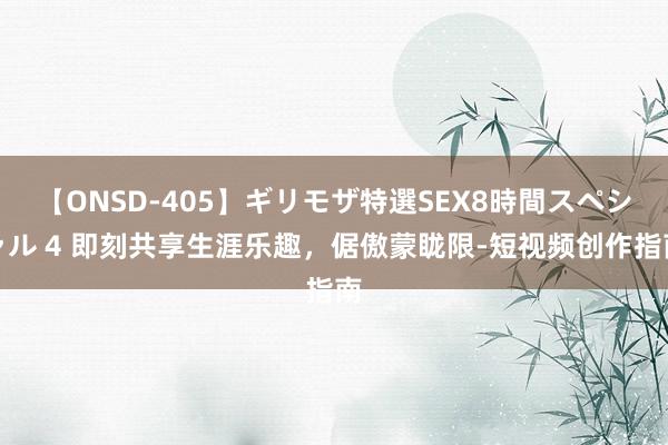 【ONSD-405】ギリモザ特選SEX8時間スペシャル 4 即刻共享生涯乐趣，倨傲蒙眬限-短视频创作指南