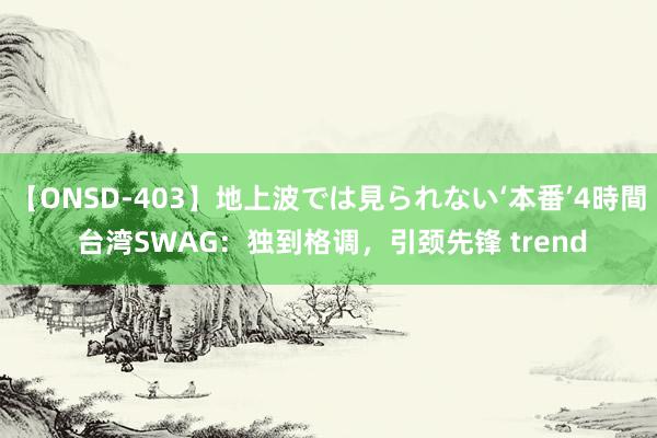 【ONSD-403】地上波では見られない‘本番’4時間 台湾SWAG：独到格调，引颈先锋 trend