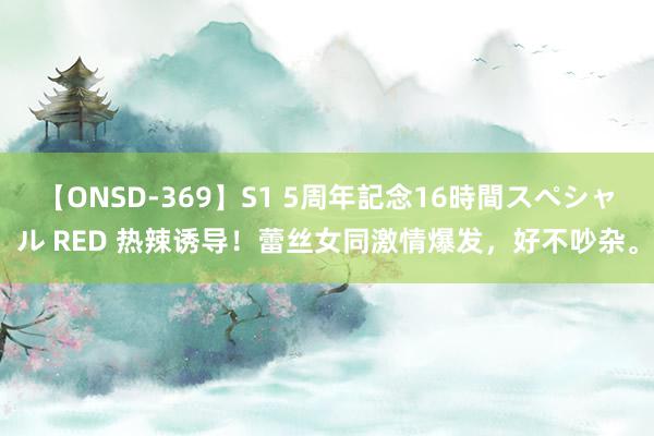 【ONSD-369】S1 5周年記念16時間スペシャル RED 热辣诱导！蕾丝女同激情爆发，好不吵杂。