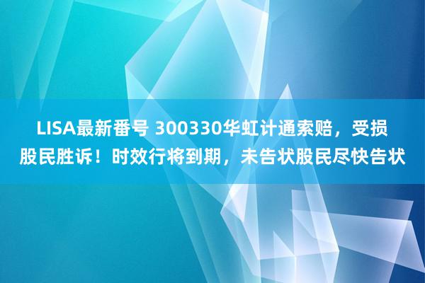 LISA最新番号 300330华虹计通索赔，受损股民胜诉！时效行将到期，未告状股民尽快告状