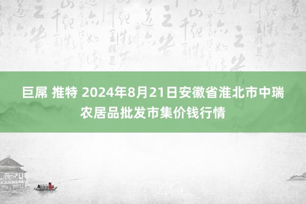 巨屌 推特 2024年8月21日安徽省淮北市中瑞农居品批发市集价钱行情