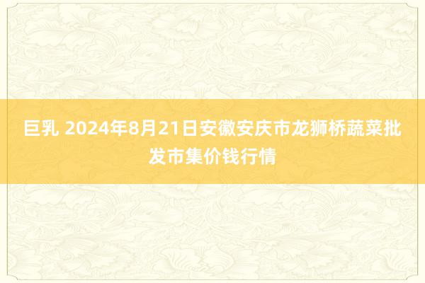 巨乳 2024年8月21日安徽安庆市龙狮桥蔬菜批发市集价钱行情