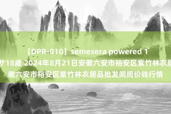 【DPR-010】semesera powered 10 ギャル女痴校生 リサ18歳 2024年8月21日安徽六安市裕安区紫竹林农居品批发阛阓价钱行情