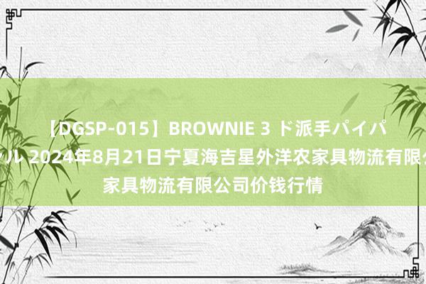 【DGSP-015】BROWNIE 3 ド派手パイパン強め黒ギャル 2024年8月21日宁夏海吉星外洋农家具物流有限公司价钱行情