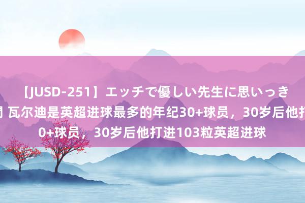 【JUSD-251】エッチで優しい先生に思いっきり甘えまくり4時間 瓦尔迪是英超进球最多的年纪30+球员，30岁后他打进103粒英超进球