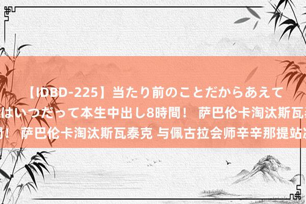 【IDBD-225】当たり前のことだからあえて言わなかったけど…IPはいつだって本生中出し8時間！ 萨巴伦卡淘汰斯瓦泰克 与佩古拉会师辛辛那提站决赛