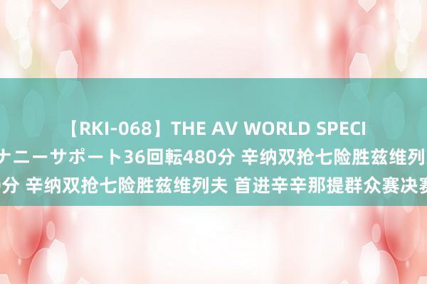 【RKI-068】THE AV WORLD SPECIAL あなただけに 最高のオナニーサポート36回転480分 辛纳双抢七险胜兹维列夫 首进辛辛那提群众赛决赛