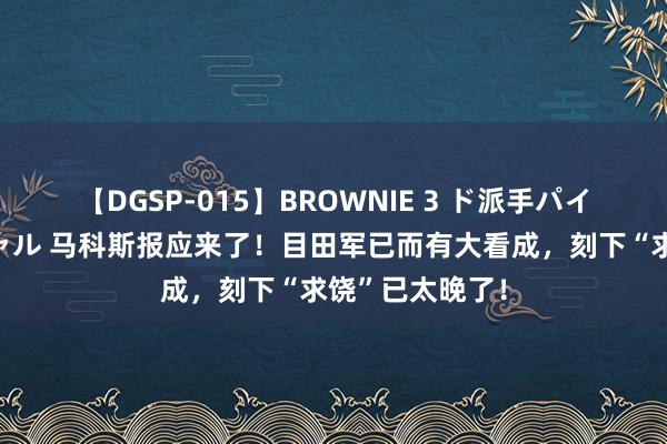 【DGSP-015】BROWNIE 3 ド派手パイパン強め黒ギャル 马科斯报应来了！目田军已而有大看成，刻下“求饶”已太晚了！