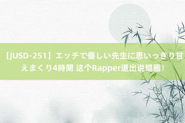 【JUSD-251】エッチで優しい先生に思いっきり甘えまくり4時間 这个Rapper退出说唱圈！