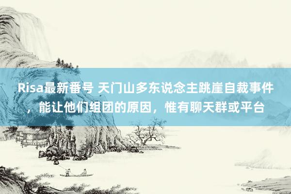 Risa最新番号 天门山多东说念主跳崖自裁事件，能让他们组团的原因，惟有聊天群或平台