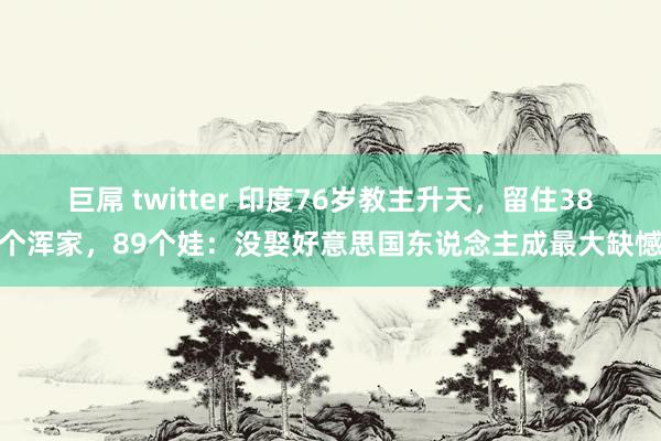 巨屌 twitter 印度76岁教主升天，留住38个浑家，89个娃：没娶好意思国东说念主成最大缺憾