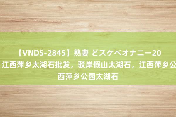 【VNDS-2845】熟妻 どスケベオナニー20連発！！ 江西萍乡太湖石批发，驳岸假山太湖石，江西萍乡公园太湖石