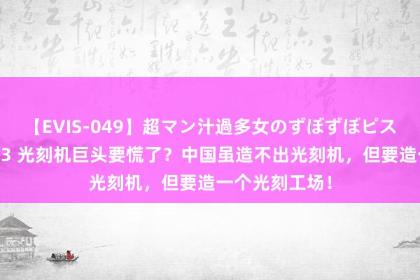 【EVIS-049】超マン汁過多女のずぼずぼピストンオナニー 3 光刻机巨头要慌了？中国虽造不出光刻机，但要造一个光刻工场！