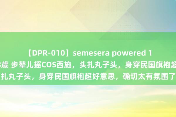 【DPR-010】semesera powered 10 ギャル女痴校生 リサ18歳 步辇儿摇COS西施，头扎丸子头，身穿民国旗袍超好意思，确切太有氛围了