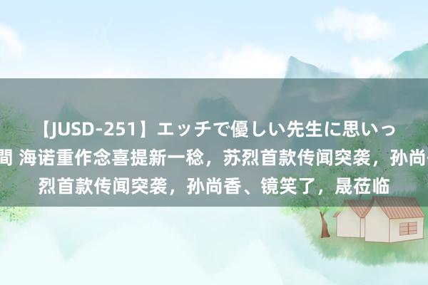 【JUSD-251】エッチで優しい先生に思いっきり甘えまくり4時間 海诺重作念喜提新一稔，苏烈首款传闻突袭，孙尚香、镜笑了，晟莅临