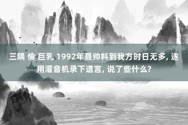 三隅 倫 巨乳 1992年聂帅料到我方时日无多, 遂用灌音机录下遗言, 说了些什么?